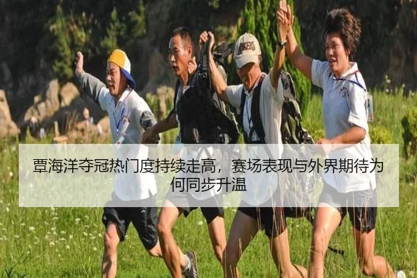 覃海洋夺冠热门度持续走高，赛场表现与外界期待为何同步升温